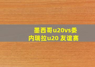 墨西哥u20vs委内瑞拉u20 友谊赛